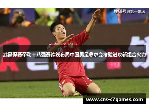 武磊停赛牵动十八强赛锋线布局中国男足急求变考验进攻新组合火力